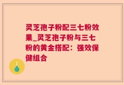 灵芝孢子粉配三七粉效果_灵芝孢子粉与三七粉的黄金搭配：强效保健组合