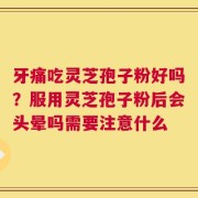 牙痛吃灵芝孢子粉好吗？服用灵芝孢子粉后会头晕吗需要注意什么