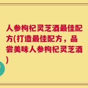 人参枸杞灵芝酒最佳配方(打造最佳配方，品尝美味人参枸杞灵芝酒)