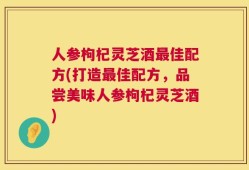 人参枸杞灵芝酒最佳配方(打造最佳配方，品尝美味人参枸杞灵芝酒)