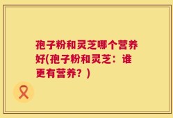 孢子粉和灵芝哪个营养好(孢子粉和灵芝：谁更有营养？)
