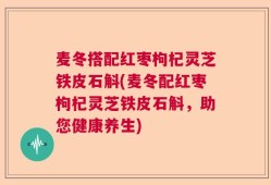 麦冬搭配红枣枸杞灵芝铁皮石斛(麦冬配红枣枸杞灵芝铁皮石斛，助您健康养生)