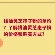 线油灵芝孢子粉的单价？了解线油灵芝孢子粉的价格和购买方式？