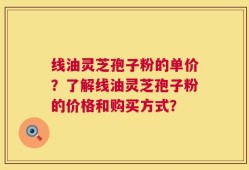 线油灵芝孢子粉的单价？了解线油灵芝孢子粉的价格和购买方式？