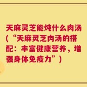 天麻灵芝能炖什么肉汤(“天麻灵芝肉汤的搭配：丰富健康营养，增强身体免疫力”)