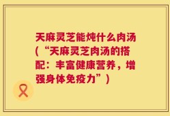 天麻灵芝能炖什么肉汤(“天麻灵芝肉汤的搭配：丰富健康营养，增强身体免疫力”)