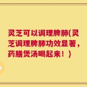 灵芝可以调理脾肺(灵芝调理脾肺功效显著，药膳煲汤喝起来！)
