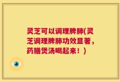 灵芝可以调理脾肺(灵芝调理脾肺功效显著，药膳煲汤喝起来！)