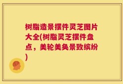树脂造景摆件灵芝图片大全(树脂灵芝摆件盘点，美轮美奂景致缤纷)