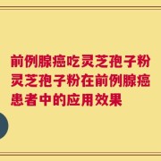 前例腺癌吃灵芝孢子粉灵芝孢子粉在前例腺癌患者中的应用效果