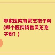 哪家医院有灵芝孢子粉(哪个医院销售灵芝孢子粉？)