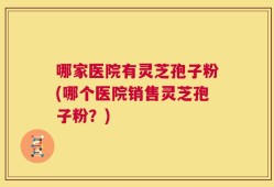 哪家医院有灵芝孢子粉(哪个医院销售灵芝孢子粉？)