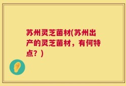 苏州灵芝菌材(苏州出产的灵芝菌材，有何特点？)
