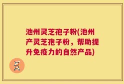 池州灵芝孢子粉(池州产灵芝孢子粉，帮助提升免疫力的自然产品)