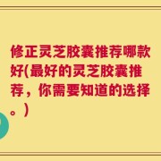修正灵芝胶囊推荐哪款好(最好的灵芝胶囊推荐，你需要知道的选择。)