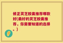 修正灵芝胶囊推荐哪款好(最好的灵芝胶囊推荐，你需要知道的选择。)