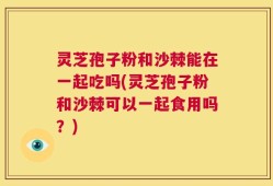 灵芝孢子粉和沙棘能在一起吃吗(灵芝孢子粉和沙棘可以一起食用吗？)
