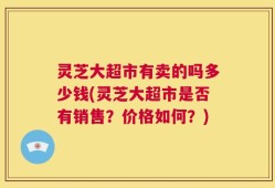 灵芝大超市有卖的吗多少钱(灵芝大超市是否有销售？价格如何？)