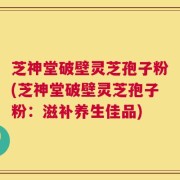 芝神堂破壁灵芝孢子粉(芝神堂破壁灵芝孢子粉：滋补养生佳品)