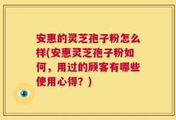 安惠的灵芝孢子粉怎么样(安惠灵芝孢子粉如何，用过的顾客有哪些使用心得？)
