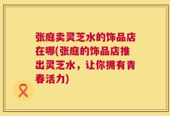 张庭卖灵芝水的饰品店在哪(张庭的饰品店推出灵芝水，让你拥有青春活力)