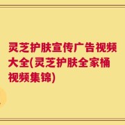 灵芝护肤宣传广告视频大全(灵芝护肤全家桶视频集锦)