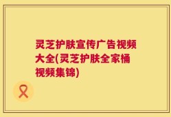 灵芝护肤宣传广告视频大全(灵芝护肤全家桶视频集锦)