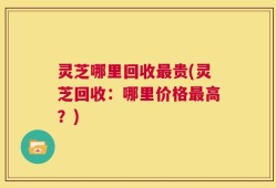 灵芝哪里回收最贵(灵芝回收：哪里价格最高？)