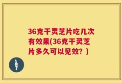 36克干灵芝片吃几次有效果(36克干灵芝片多久可以见效？)