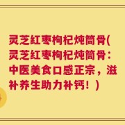 灵芝红枣枸杞炖筒骨(灵芝红枣枸杞炖筒骨：中医美食口感正宗，滋补养生助力补钙！)