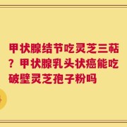 甲状腺结节吃灵芝三萜？甲状腺乳头状癌能吃破壁灵芝孢子粉吗
