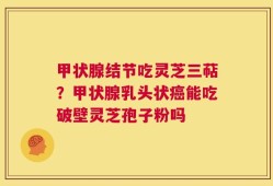 甲状腺结节吃灵芝三萜？甲状腺乳头状癌能吃破壁灵芝孢子粉吗