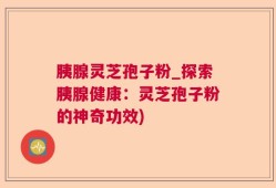 胰腺灵芝孢子粉_探索胰腺健康：灵芝孢子粉的神奇功效)
