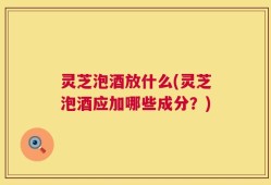 灵芝泡酒放什么(灵芝泡酒应加哪些成分？)