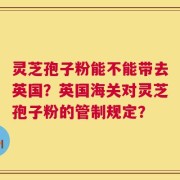 灵芝孢子粉能不能带去英国？英国海关对灵芝孢子粉的管制规定？
