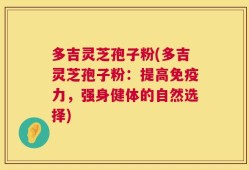 多吉灵芝孢子粉(多吉灵芝孢子粉：提高免疫力，强身健体的自然选择)