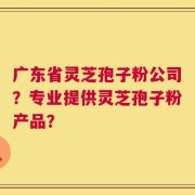 广东省灵芝孢子粉公司？专业提供灵芝孢子粉产品？