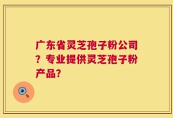 广东省灵芝孢子粉公司？专业提供灵芝孢子粉产品？