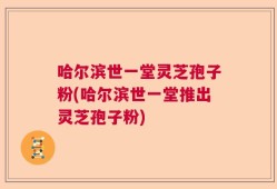 哈尔滨世一堂灵芝孢子粉(哈尔滨世一堂推出灵芝孢子粉)