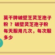 莫干牌破壁芝灵芝孢子粉 ？破壁灵芝孢子粉每天服用几次，每次服多少