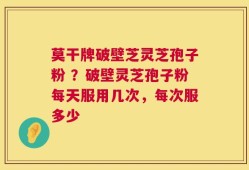 莫干牌破壁芝灵芝孢子粉 ？破壁灵芝孢子粉每天服用几次，每次服多少