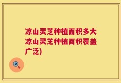 凉山灵芝种植面积多大凉山灵芝种植面积覆盖广泛)