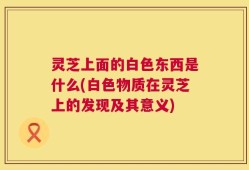灵芝上面的白色东西是什么(白色物质在灵芝上的发现及其意义)
