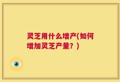 灵芝用什么增产(如何增加灵芝产量？)