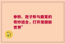 参粉、孢子粉与鹿茸的奇妙结合，打开保健新世界”