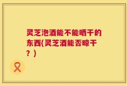 灵芝泡酒能不能晒干的东西(灵芝酒能否晾干？)
