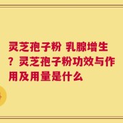 灵芝孢子粉 乳腺增生？灵芝孢子粉功效与作用及用量是什么