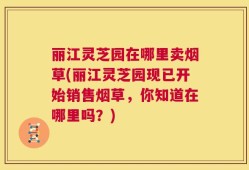 丽江灵芝园在哪里卖烟草(丽江灵芝园现已开始销售烟草，你知道在哪里吗？)