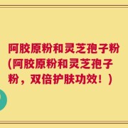 阿胶原粉和灵芝孢子粉(阿胶原粉和灵芝孢子粉，双倍护肤功效！)