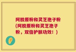 阿胶原粉和灵芝孢子粉(阿胶原粉和灵芝孢子粉，双倍护肤功效！)